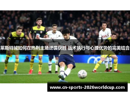 莱斯特城如何在热刺主场逆袭获胜 战术执行与心理优势的完美结合 莱斯特城如何在热刺主场逆袭获胜 战术执行与心理优势的完美结合