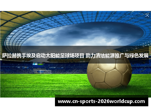萨拉赫携手埃及启动太阳能足球场项目 助力清洁能源推广与绿色发展