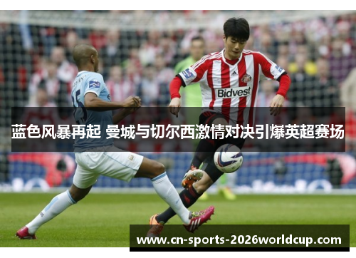蓝色风暴再起 曼城与切尔西激情对决引爆英超赛场