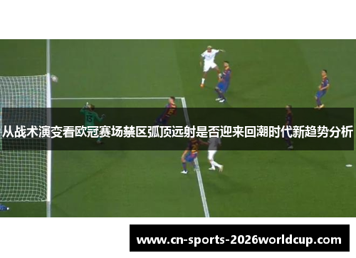 从战术演变看欧冠赛场禁区弧顶远射是否迎来回潮时代新趋势分析 从战术演变看欧冠赛场禁区弧顶远射是否迎来回潮时代新趋势分析