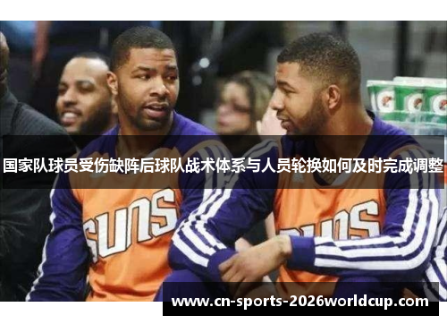 国家队球员受伤缺阵后球队战术体系与人员轮换如何及时完成调整