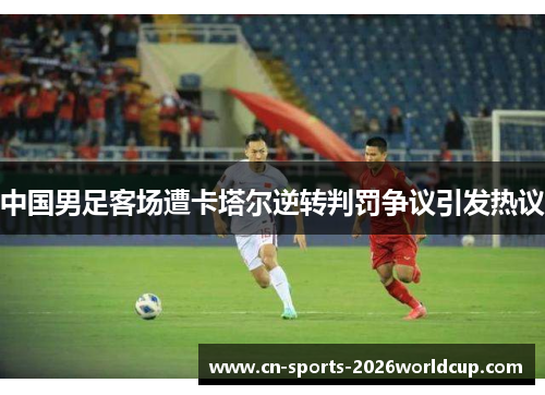 中国男足客场遭卡塔尔逆转判罚争议引发热议