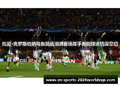 托尼·克罗斯伯纳乌告别战泪洒赛场挥手告别球迷情深意切