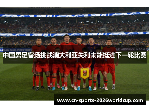 中国男足客场挑战澳大利亚失利未能挺进下一轮比赛 中国男足客场挑战澳大利亚失利未能挺进下一轮比赛