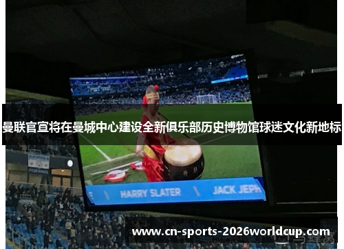 曼联官宣将在曼城中心建设全新俱乐部历史博物馆球迷文化新地标