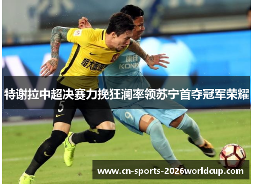 特谢拉中超决赛力挽狂澜率领苏宁首夺冠军荣耀