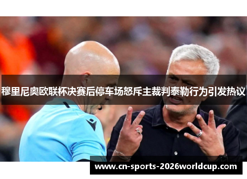 穆里尼奥欧联杯决赛后停车场怒斥主裁判泰勒行为引发热议
