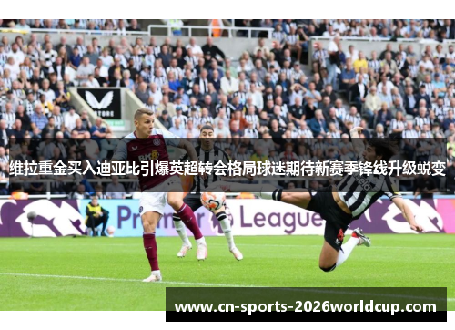 维拉重金买入迪亚比引爆英超转会格局球迷期待新赛季锋线升级蜕变