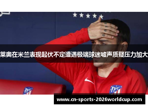 莱奥在米兰表现起伏不定遭遇极端球迷嘘声质疑压力加大