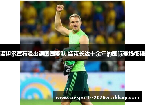 诺伊尔宣布退出德国国家队 结束长达十余年的国际赛场征程