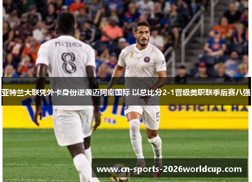 亚特兰大联凭外卡身份逆袭迈阿密国际 以总比分2-1晋级美职联季后赛八强